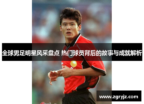 全球男足明星风采盘点 热门球员背后的故事与成就解析