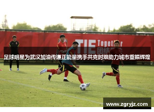 足球明星为武汉加油传递正能量携手共克时艰助力城市重振辉煌