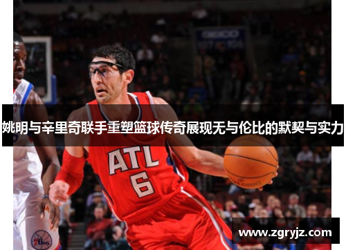 姚明与辛里奇联手重塑篮球传奇展现无与伦比的默契与实力