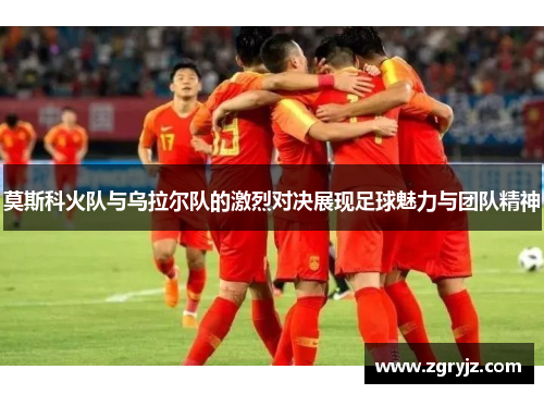 莫斯科火队与乌拉尔队的激烈对决展现足球魅力与团队精神